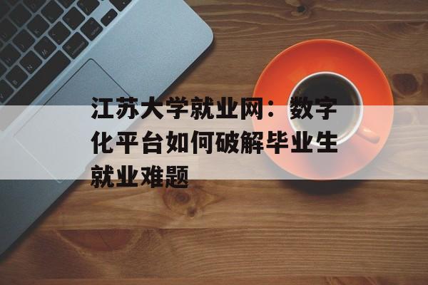 江苏大学就业网：数字化平台如何破解毕业生就业难题-第1张图片-