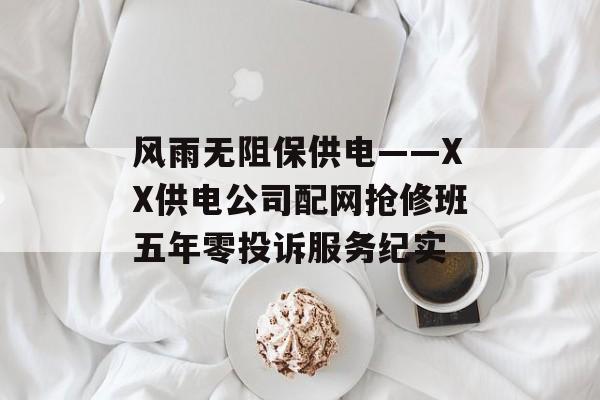 风雨无阻保供电——XX供电公司配网抢修班五年零投诉服务纪实-第1张图片-