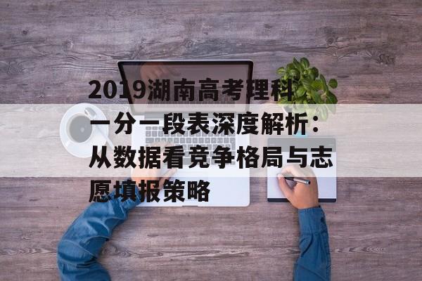 2019湖南高考理科一分一段表深度解析：从数据看竞争格局与志愿填报策略-第1张图片-