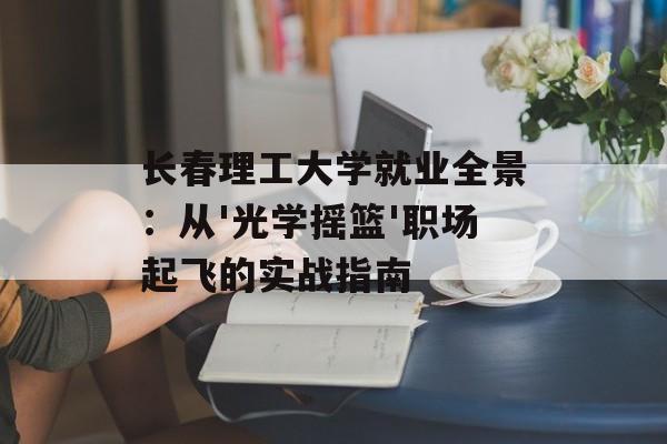 长春理工大学就业全景：从'光学摇篮'职场起飞的实战指南-第1张图片-