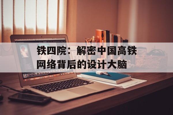 铁四院：解密中国高铁网络背后的设计大脑-第1张图片-