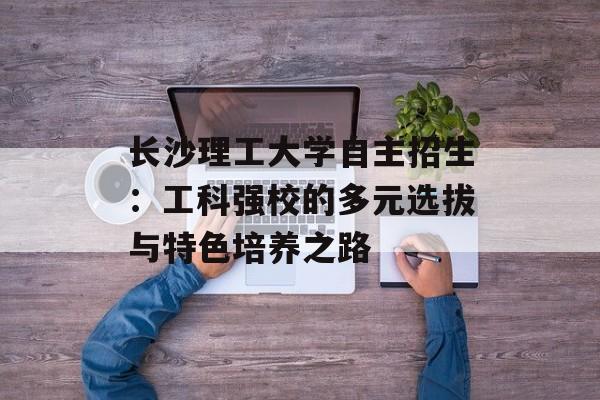 长沙理工大学自主招生：工科强校的多元选拔与特色培养之路-第1张图片-