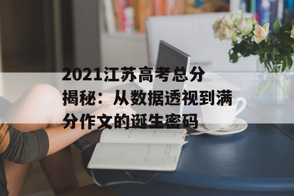 2021江苏高考总分揭秘：从数据透视到满分作文的诞生密码-第1张图片-