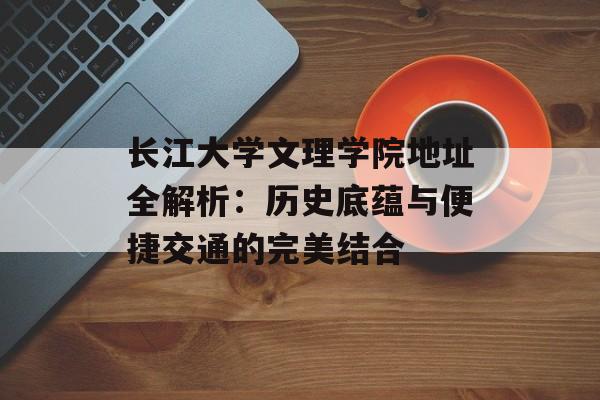 长江大学文理学院地址全解析：历史底蕴与便捷交通的完美结合-第1张图片-