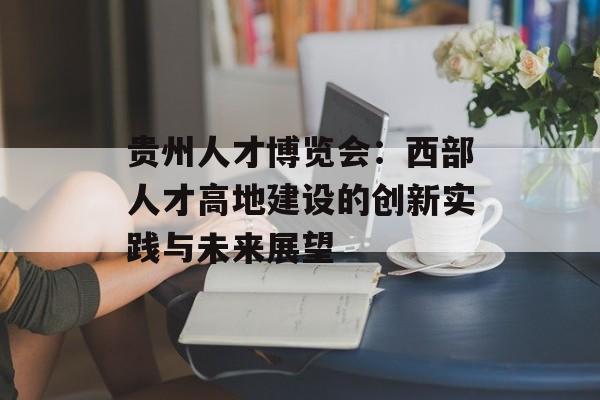 贵州人才博览会：西部人才高地建设的创新实践与未来展望-第1张图片-
