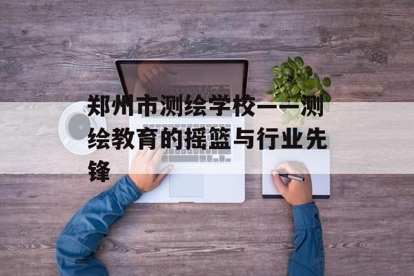 郑州市测绘学校——测绘教育的摇篮与行业先锋-第1张图片-