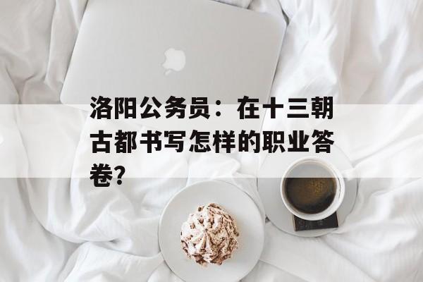 洛阳公务员：在十三朝古都书写怎样的职业答卷？-第1张图片-