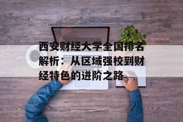 西安财经大学全国排名解析：从区域强校到财经特色的进阶之路-第1张图片-
