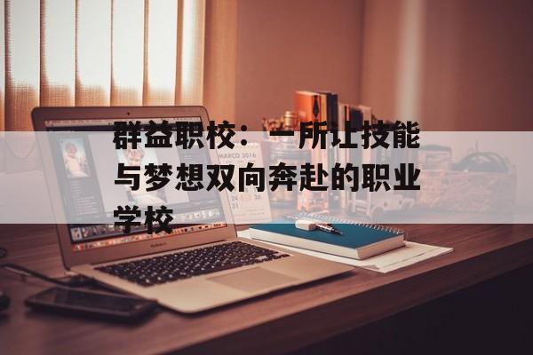 群益职校：一所让技能与梦想双向奔赴的职业学校-第1张图片-