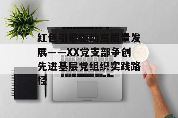 红色引擎驱动高质量发展——XX党支部争创先进基层党组织实践路径-第1张图片-