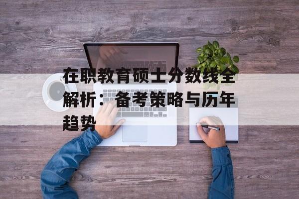 在职教育硕士分数线全解析：备考策略与历年趋势-第1张图片-