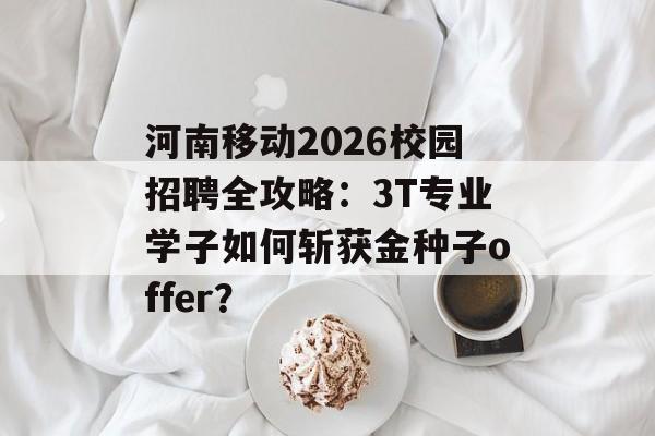 河南移动2026校园招聘全攻略：3T专业学子如何斩获金种子offer？-第1张图片-