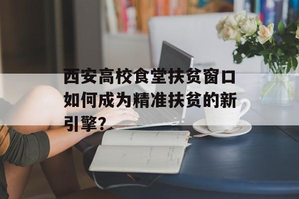 西安高校食堂扶贫窗口如何成为精准扶贫的新引擎？-第1张图片-