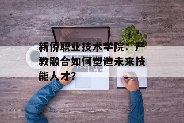 新侨职业技术学院：产教融合如何塑造未来技能人才？-第1张图片-