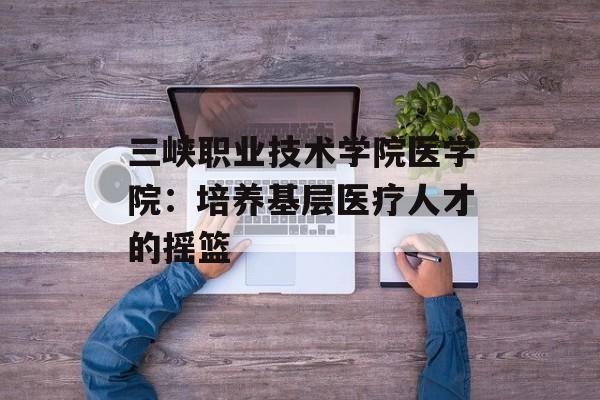 三峡职业技术学院医学院：培养基层医疗人才的摇篮-第1张图片-