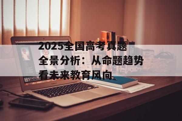 2025全国高考真题全景分析：从命题趋势看未来教育风向-第1张图片-