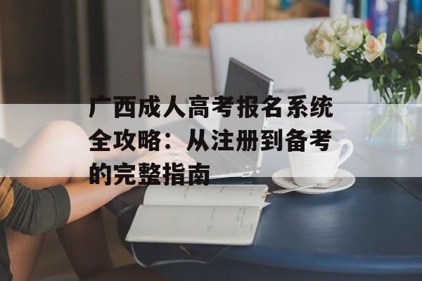 广西成人高考报名系统全攻略：从注册到备考的完整指南-第1张图片-