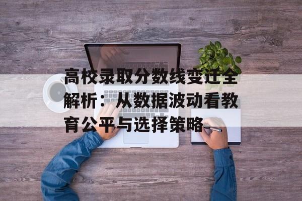 高校录取分数线变迁全解析：从数据波动看教育公平与选择策略-第1张图片-