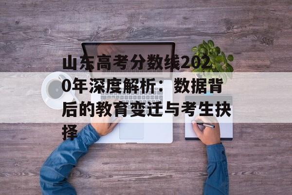 山东高考分数线2020年深度解析：数据背后的教育变迁与考生抉择-第1张图片-