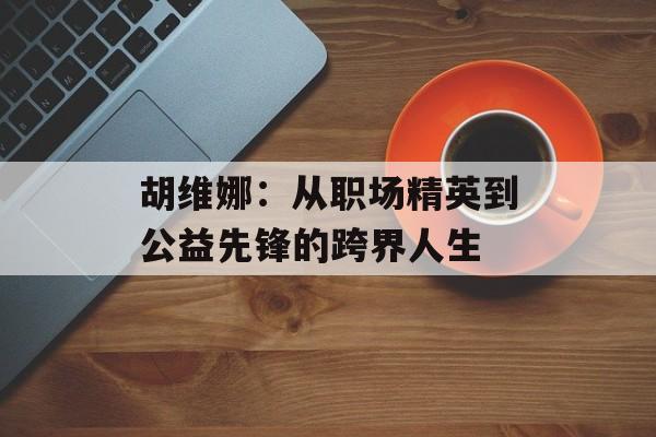 胡维娜：从职场精英到公益先锋的跨界人生-第1张图片-