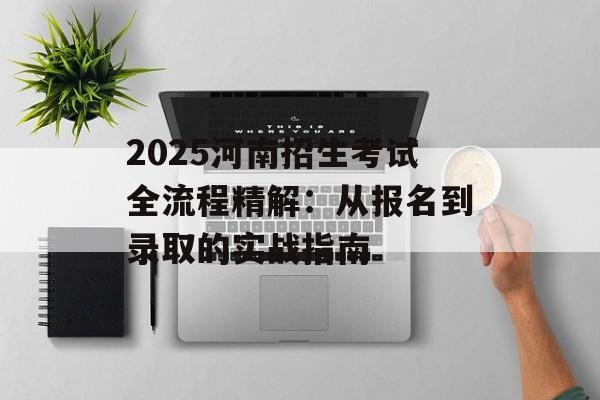 2025河南招生考试全流程精解：从报名到录取的实战指南-第1张图片-