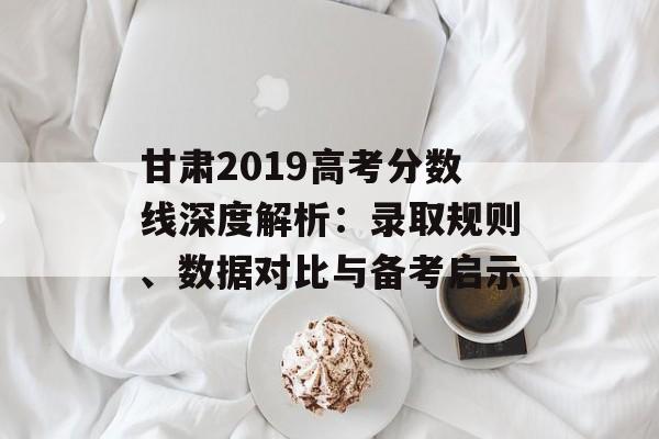 甘肃2019高考分数线深度解析：录取规则、数据对比与备考启示-第1张图片-