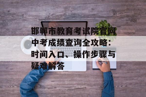邯郸市教育考试院官网中考成绩查询全攻略：时间入口、操作步骤与疑难解答-第1张图片-