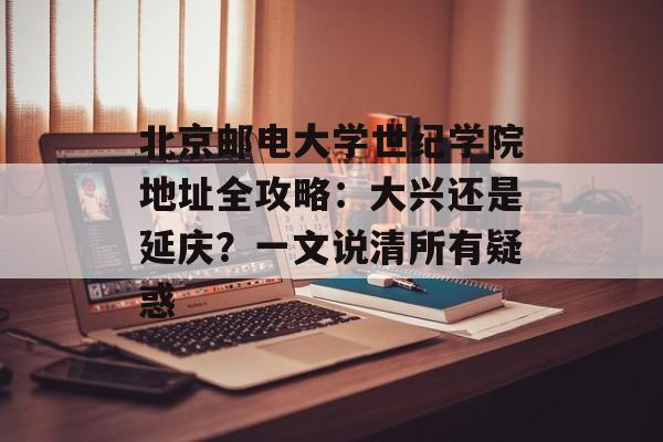 北京邮电大学世纪学院地址全攻略：大兴还是延庆？一文说清所有疑惑-第1张图片-