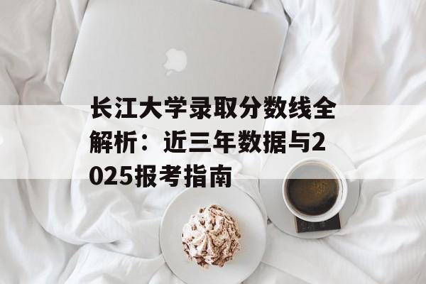 长江大学录取分数线全解析：近三年数据与2025报考指南-第1张图片-
