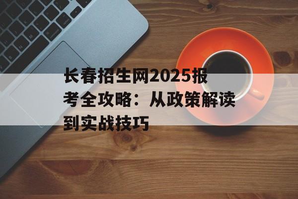 长春招生网2025报考全攻略：从政策解读到实战技巧-第1张图片-