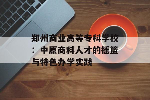 郑州商业高等专科学校：中原商科人才的摇篮与特色办学实践-第1张图片-
