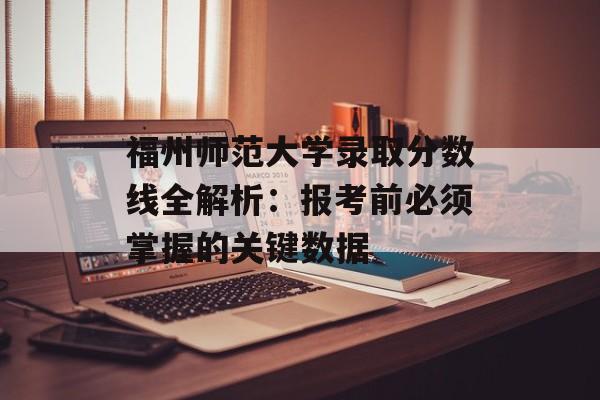 福州师范大学录取分数线全解析：报考前必须掌握的关键数据-第1张图片-