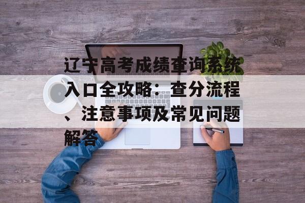 辽宁高考成绩查询系统入口全攻略：查分流程、注意事项及常见问题解答-第1张图片-