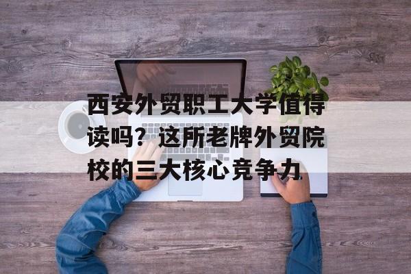 西安外贸职工大学值得读吗？这所老牌外贸院校的三大核心竞争力-第1张图片-