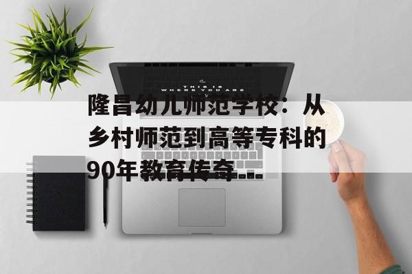 隆昌幼儿师范学校：从乡村师范到高等专科的90年教育传奇-第1张图片-