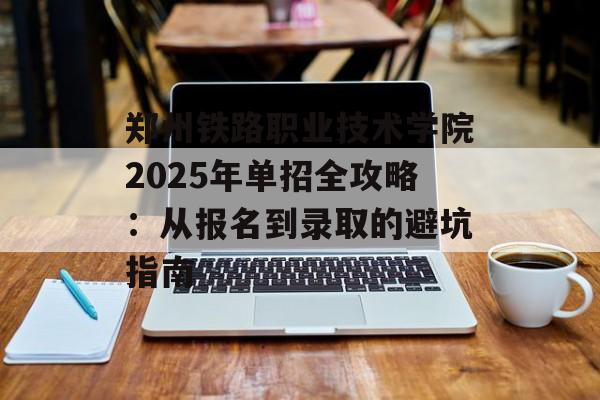 郑州铁路职业技术学院2025年单招全攻略：从报名到录取的避坑指南-第1张图片-