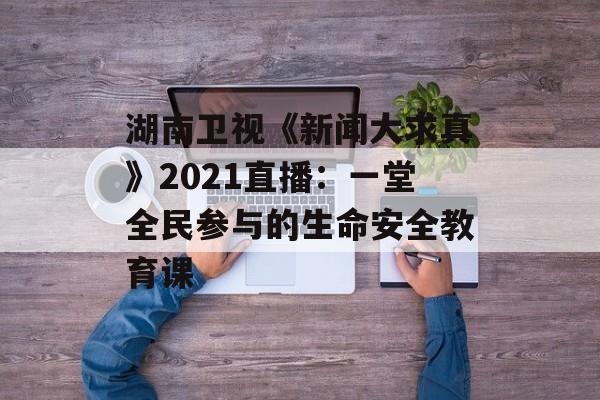 湖南卫视《新闻大求真》2021直播：一堂全民参与的生命安全教育课-第1张图片-