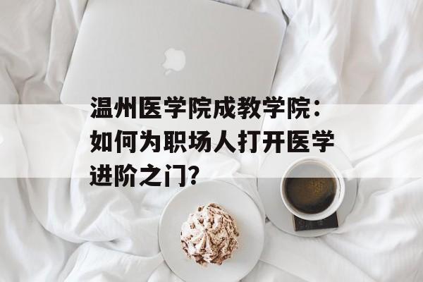温州医学院成教学院：如何为职场人打开医学进阶之门？-第1张图片-