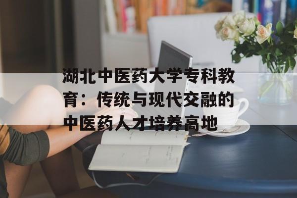 湖北中医药大学专科教育：传统与现代交融的中医药人才培养高地-第1张图片-