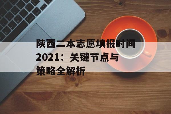 陕西二本志愿填报时间2021：关键节点与策略全解析-第1张图片-