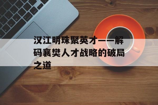 汉江明珠聚英才——解码襄樊人才战略的破局之道-第1张图片-