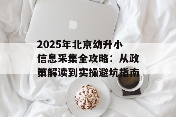 2025年北京幼升小信息采集全攻略：从政策解读到实操避坑指南-第1张图片-