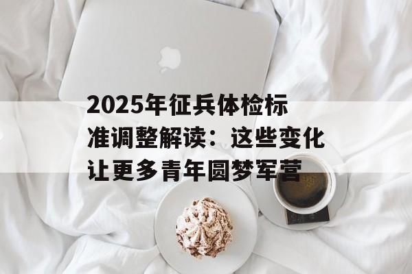 2025年征兵体检标准调整解读：这些变化让更多青年圆梦军营-第1张图片-