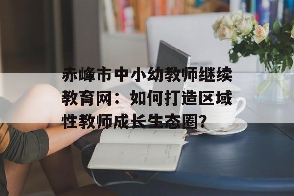 赤峰市中小幼教师继续教育网：如何打造区域性教师成长生态圈？-第1张图片-
