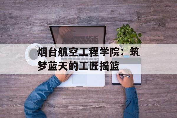 烟台航空工程学院：筑梦蓝天的工匠摇篮-第1张图片-