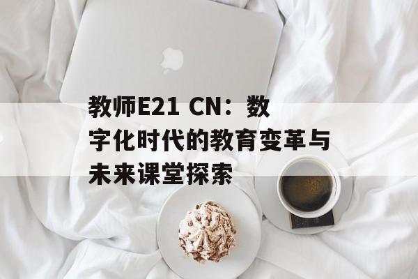 教师E21 CN：数字化时代的教育变革与未来课堂探索-第1张图片-