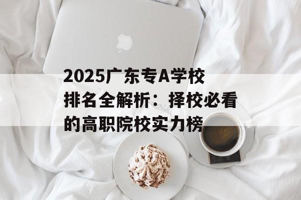 2025广东专A学校排名全解析：择校必看的高职院校实力榜-第1张图片-