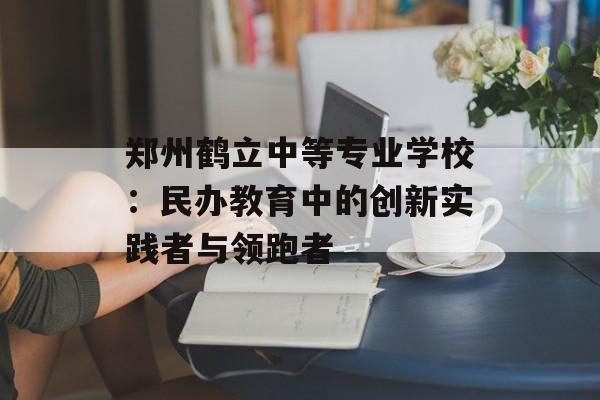 郑州鹤立中等专业学校：民办教育中的创新实践者与领跑者-第1张图片-