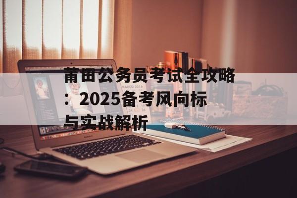 莆田公务员考试全攻略：2025备考风向标与实战解析-第1张图片-