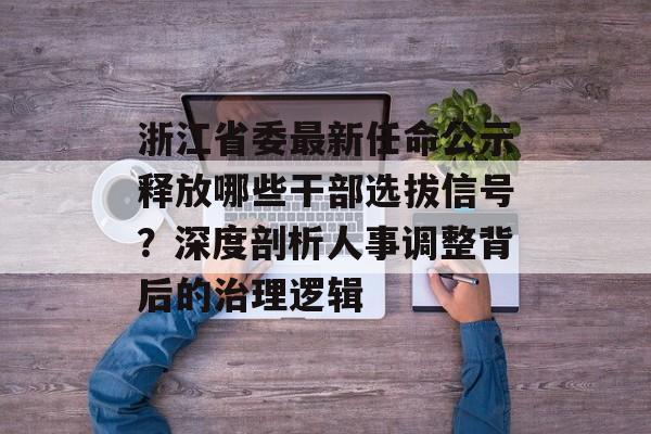 浙江省委最新任命公示释放哪些干部选拔信号？深度剖析人事调整背后的治理逻辑-第1张图片-